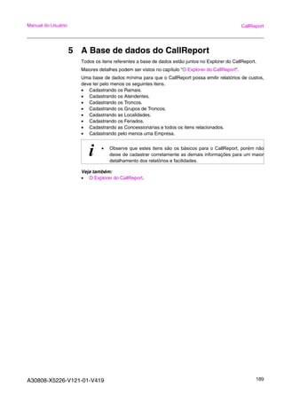 A30808-X5226-V121-01-V419 189
Manual do Usuário CallReport
5 A Base de dados do CallReport
Todos os itens referentes a base de dados estão juntos no Explorer do CallReport.
Maiores detalhes podem ser vistos no capítulo “O Explorer do CallReport”.
Uma base de dados mínima para que o CallReport possa emitir relatórios de custos,
deve ter pelo menos os seguintes itens.
• Cadastrando os Ramais.
• Cadastrando os Atendentes.
• Cadastrando os Troncos.
• Cadastrando os Grupos de Troncos.
• Cadastrando as Localidades.
• Cadastrando os Feriados.
• Cadastrando as Concessionárias e todos os itens relacionados.
• Cadastrando pelo menos uma Empresa.
Veja também:
• O Explorer do CallReport.
i • Observe que estes itens são os básicos para o CallReport, porém não
deixe de cadastrar corretamente as demais informações para um maior
detalhamento dos relatórios e facilidades.
 