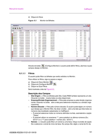 A30808-X5226-V121-01-V419 191
Manual do Usuário CallReport
d) Clique em Nova
Figura 6.1 Monitor de Bilhetes
Através do botão (Configura Monitor) o usuário pode definir filtros, alarmes e quais
campos deseja no Monitor.
6.1.1.1 Filtros
O usuário pode filtrar os bilhetes que serão exibidos no Monitor.
Para utilizar os filtros, siga os passos a seguir:
a) Clique em Novo Monitor .
b) Clique em Configura Monitor .
c) Clique na Guia Filtros
Será mostrada a tela da Figura 6.2.
Descrição dos Campos
– Site Origem -> Filtra os bilhetes pelo Site. Cada PABX tarifado representa um site.
Clicando no botão mostra todos os sites disponíveis
– Empresa/Divisão Organizacional -> Filtra pela empresa ou pela divisão organiza-
cional. Clicando no botão abre a tela para selecionar empresa ou a divisão orga-
nizacional.
– Número Discado -> Filtra pelo número discado. O usuário pode digitar um número
que deseja que o Monitor filtre. Se clicar o botão , abre uma tela que lista todos os
números das localidade cadastrados no CallReport.
– É possível selecionar todos os números definidos na lista, assinalando a opção
“Todos”.
– É possível utilizar os caracteres “*”, para substituir os últimos números (Ex.:
02121*) e o “?” para substituir 1 número (Ex.: 02?21*)
– Ramais -> o Usuário pode filtrar um ramal ou uma faixa. Clique na botão de opção
De e selecione o ramal de início da faixa. No campo Até, digite o ramal de fim da
 