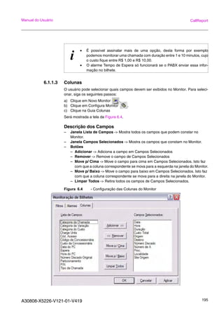 A30808-X5226-V121-01-V419 195
Manual do Usuário CallReport
6.1.1.3 Colunas
O usuário pode selecionar quais campos devem ser exibidos no Monitor. Para seleci-
onar, siga os seguintes passos:
a) Clique em Novo Monitor .
b) Clique em Configura Monitor .
c) Clique na Guia Colunas
Será mostrada a tela da Figura 6.4.
Descrição dos Campos
– Janela Lista de Campos -> Mostra todos os campos que podem constar no
Monitor.
– Janela Campos Selecionados -> Mostra os campos que constam no Monitor.
– Botões
– Adicionar -> Adiciona a campo em Campos Selecionados
– Remover -> Remove o campo de Campos Selecionados
– Move p/ Cima -> Move o campo para cima em Campos Selecionados. Isto faz
com que a coluna correspondente se mova para a esquerda na janela do Monitor.
– Move p/ Baixo -> Move o campo para baixo em Campos Selecionados. Isto faz
com que a coluna correspondente se mova para a direita na janela do Monitor.
– Limpar Todos -> Retira todos os campos de Campos Selecionados.
Figura 6.4 - Configuração das Colunas do Monitor
i
• É possível assinalar mais de uma opção, desta forma por exemplo
podemos monitorar uma chamada com duração entre 1 e 10 minutos, cujo
o custo fique entre R$ 1,00 e R$ 10,00.
• O alarme Tempo de Espera só funcionará se o PABX enviar essa infor-
mação no bilhete.
 