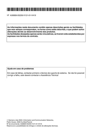 *1PA30808-X5226-V121-01-V419*
1P A30808-X5226-V121-01-V419
As informações neste documento contêm apenas descrições gerais ou facilidades,
que nem sempre correspondem, na forma como estão descritas, e que podem sofrer
alterações devido ao desenvolvimento dos produtos.
As facilidades desejadas apenas serão vinculativas, se tiverem sido estabelecidas por
expresso nos termos do contrato.
Ajuda em caso de problemas
Em caso de falhas, contactar primeiro o técnico de suporte do sistema. Se não for possível
corrigir a falha, este deverá contactar a Assistência Técnica!
© Siemens Ltda 2005 ●
Information and Communication Networks,
Pedro Gusso, 2635 Curitiba/Paraná
Nº de encomenda: A30808-X5226-V121-01-V419
Reserva-se a possibilidade de entrega e o direito de alterações técnicas.
 
