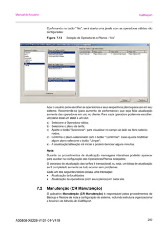 A30808-X5226-V121-01-V419 209
Manual do Usuário CallReport
Confirmando no botão " No", será aberta uma janela com as operadoras válidas não
configuradas:
Figura 7.13 Seleção de Operadoras e Planos - “No”
Aqui o usuário pode escolher as operadoras e seus respectivos planos para uso em seu
sistema. Recomenda-se (para aumento de performance) que seja feita atualização
somente das operadoras em uso no cliente. Para cada operadora podem-se escolher:
um plano local um DDD e um DDI.
a) Selecione a Operadora válida;
b) Selecione o plano de tarifa;
c) Aperte o botão "Selecionar", para visualizar no campo ao lado os iténs selecio-
nados;
d) Confirme o plano selecionado com o botão " Confirmar". Caso queira modificar
algum plano selecione o botão "Limpar";
e) A atualização/alteração irá iniciar e poderá demorar alguns minutos.
Nota:
Durante os procedimentos de atualização mensagens interativas poderão aparecer
para auxiliar na configuração das Operadoras/Planos desejados;
O processo de atualização das tarifas é transacional, ou seja, um bloco de atualização
será completado somente se tudo ocorrer sem problemas.
Cada um dos seguintes blocos possui uma transação:
• Atualização de localidades
• Atualização de operadoras (com seus planos) em cada site.
7.2 Manutenção (CR Manutenção)
O aplicativo Manutenção (CR Manutenção) é responsável pelos procedimentos de
Backup e Restore de toda a configuração do sistema, incluindo estrutura organizacional
e histórico de bilhetes do CallReport.
 