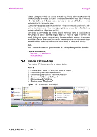 A30808-X5226-V121-01-V419 210
Manual do Usuário CallReport
Como o CallReport permite que o banco de dados seja remoto, o aplicativo Manutenção
(CR Manutenção) poderá ser executado somente no computador onde estiver instalado
o Servidor do Banco de Dados. Isso se deve ao fato de que o SQL Server permite
backups somente na máquina local.
A utilização dos recursos de Backup e Restore periodicamente visa garantir que a inte-
gridade das informações não permaneça dependente apenas da confiabilidade do
hardware utilizado na máquina do servidor.
Além disso, o administrador do sistema precisa manter-se atento a necessidade de
Manutenção do Espaço do Disco Rígido disponível no disco rígido do servidor. Ao
atingir limites que possam comprometer o funcionamento do sistema, é necessário
requisistar o Backup de algumas informações e, posteriormente, remover seu conteúdo
liberando espaço para armazenamento de novos dados na máquina do servidor.
Nota:
Para o Restore é necessário que os módulos do CallReport estejam todos fechados.
Tópicos deste capitulo:
• Iniciando o CR Manutenção
• Backup/Restore
7.2.1 Iniciando o CR Manutenção
Para iniciar o CR Manutenção, siga os passos abaixo:
Passo 1
a) Clique no botão “Iniciar”, localizado na “Barra de Tarefas”.
b) Selecione a opção “ Todos os Programas”.
c) Selecione a opção “Siemens Telecommunications”
d) Clique na pasta “Siemens CallReport”.
e) Selecione a opção “Utilitários”
f) Clique na opção “Manutenção”.
Figura 7.14 Caminho CR Manutenção
 