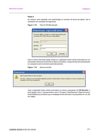 A30808-X5226-V121-01-V419 211
Manual do Usuário CallReport
Passo 2
Ao iniciá-lo, será solicitada uma autenticação no servidor de banco de dados. Isso é
necessário por questões de segurança.
Figura 7.15 Tela do CR Manutenção
Caso a senha informada esteja errada ou a aplicação estiver sendo executada em um
computador diferente do Servidor do Banco de Dados, a seguinte tela será apresentada
(e o programa será encerrado automaticamente):
Figura 7.16 Senha incorreta
Caso a aplicação estiver sendo executada no mesmo computador do CR Servidor, o
local padrão para o backup/restore será C:Program FilesSiemens-Telecommunica-
tionsCRBackup (contando que a instalação tenha sido feita no local padrão em um SO
em inglês).
 