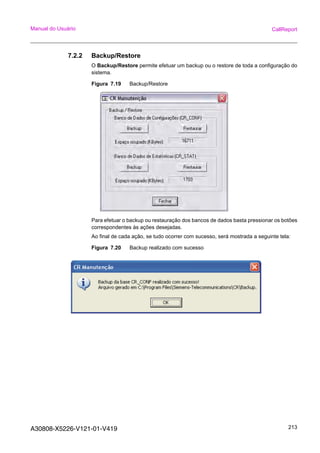 A30808-X5226-V121-01-V419 213
Manual do Usuário CallReport
7.2.2 Backup/Restore
O Backup/Restore permite efetuar um backup ou o restore de toda a configuração do
sistema.
Figura 7.19 Backup/Restore
Para efetuar o backup ou restauração dos bancos de dados basta pressionar os botões
correspondentes às ações desejadas.
Ao final de cada ação, se tudo ocorrer com sucesso, será mostrada a seguinte tela:
Figura 7.20 Backup realizado com sucesso
 