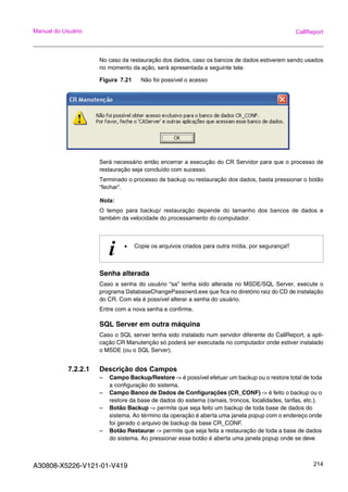 A30808-X5226-V121-01-V419 214
Manual do Usuário CallReport
No caso da restauração dos dados, caso os bancos de dados estiverem sendo usados
no momento da ação, será apresentada a seguinte tela:
Figura 7.21 Não foi possível o acesso
Será necessário então encerrar a execução do CR Servidor para que o processo de
restauração seja concluído com sucesso.
Terminado o processo de backup ou restauração dos dados, basta pressionar o botão
“fechar”.
Nota:
O tempo para backup/ restauração depende do tamanho dos bancos de dados e
também da velocidade do processamento do computador.
Senha alterada
Caso a senha do usuário “sa” tenha sido alterada no MSDE/SQL Server, execute o
programa DatabaseChangePassowrd.exe que fica no diretório raiz do CD de instalação
do CR. Com ela é possível alterar a senha do usuário.
Entre com a nova senha e confirme.
SQL Server em outra máquina
Caso o SQL server tenha sido instalado num servidor diferente do CallReport, a apli-
cação CR Manutenção só poderá ser executada no computador onde estiver instalado
o MSDE (ou o SQL Server).
7.2.2.1 Descrição dos Campos
– Campo Backup/Restore -> é possível efetuar um backup ou o restore total de toda
a configuração do sistema.
– Campo Banco de Dados de Configurações (CR_CONF) -> é feito o backup ou o
restore da base de dados do sistema (ramais, troncos, localidades, tarifas, etc.).
– Botão Backup -> permite que seja feito um backup de toda base de dados do
sistema. Ao término da operação é aberta uma janela popup com o endereço onde
foi gerado o arquivo de backup da base CR_CONF.
– Botão Restaurar -> permite que seja feita a restauração de toda a base de dados
do sistema. Ao pressionar esse botão é aberta uma janela popup onde se deve
i • Copie os arquivos criados para outra mídia, por segurança!!
 