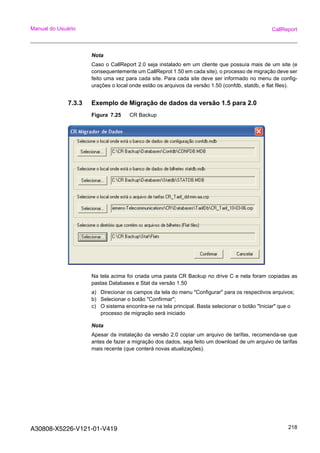 A30808-X5226-V121-01-V419 218
Manual do Usuário CallReport
Nota
Caso o CallReport 2.0 seja instalado em um cliente que possuía mais de um site (e
consequentemente um CallReprot 1.50 em cada site), o processo de migração deve ser
feito uma vez para cada site. Para cada site deve ser informado no menu de config-
urações o local onde estão os arquivos da versão 1.50 (confdb, statdb, e flat files).
7.3.3 Exemplo de Migração de dados da versão 1.5 para 2.0
Figura 7.25 CR Backup
Na tela acima foi criada uma pasta CR Backup no drive C e nela foram copiadas as
pastas Databases e Stat da versão 1.50
a) Direcionar os campos da tela do menu "Configurar" para os respectivos arquivos;
b) Selecionar o botão "Confirmar";
c) O sistema encontra-se na tela principal. Basta selecionar o botão "Iniciar" que o
processo de migração será iniciado
Nota
Apesar da instalação da versão 2.0 copiar um arquivo de tarifas, recomenda-se que
antes de fazer a migração dos dados, seja feito um download de um arquivo de tarifas
mais recente (que conterá novas atualizações).
 