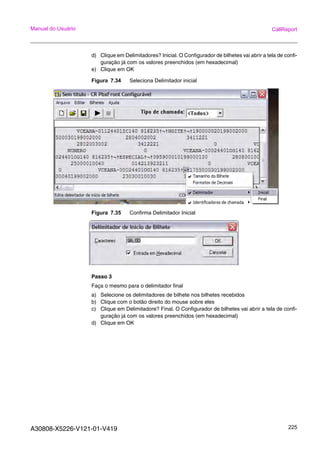 A30808-X5226-V121-01-V419 225
Manual do Usuário CallReport
d) Clique em Delimitadores? Inicial. O Configurador de bilhetes vai abrir a tela de confi-
guração já com os valores preenchidos (em hexadecimal)
e) Clique em OK
Figura 7.34 Seleciona Delimitador inicial
Figura 7.35 Confirma Delimitador Inicial
Passo 3
Faça o mesmo para o delimitador final
a) Selecione os delimitadores de bilhete nos bilhetes recebidos
b) Clique com o botão direito do mouse sobre eles
c) Clique em Delimitadore? Final. O Configurador de bilhetes vai abrir a tela de confi-
guração já com os valores preenchidos (em hexadecimal)
d) Clique em OK
 