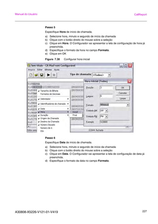 A30808-X5226-V121-01-V419 227
Manual do Usuário CallReport
Passo 5
Especifique Hora de início de chamada.
a) Selecione hora, minuto e segundo de início da chamada
b) Clique com o botão direito do mouse sobre a seleção
c) Clique em Hora. O Configurador vai apresentar a tela de configuração de hora já
preenchida.
d) Especifique o formato da hora no campo Formato.
e) Clique em OK
Figura 7.38 Configurar hora inicial
Passo 6
Especifique Data de início de chamada.
a) Selecione hora, minuto e segundo de início da chamada
b) Clique com o botão direito do mouse sobre a seleção
c) Clique em Data. O Configurador vai apresentar a tela de configuração de data já
preenchida.
d) Especifique o formato da data no campo Formato.
 