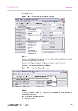 A30808-X5226-V121-01-V419 229
Manual do Usuário CallReport
e) Clique em OK
Figura 7.40 Configuração de Duração da Chamada
Passo 8
Os campos configurados até agora servem para todos os tipos de bilhetes: chamadas
entrantes, saintes, internas e tandem.
Os campos configurados a partir de agora variam para o tipo de chamada.
Clique em Tipo de chamada e selecione Sainte.
Figura 7.41 Especificar Tipo da Chamada
Passo 9
Configurar o campo Origem da Chamada. Para um bilhete de saída, a origem da
chamada são os ramais.
Em um bilhete de chamada de saída
a) selecione o ramal,
 