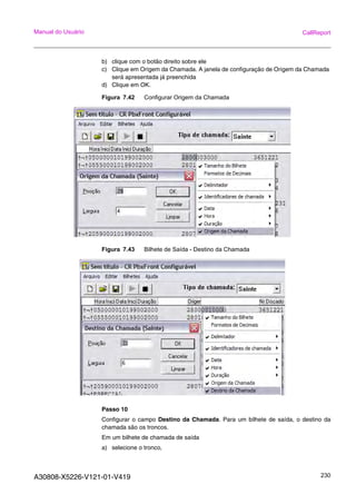 A30808-X5226-V121-01-V419 230
Manual do Usuário CallReport
b) clique com o botão direito sobre ele
c) Clique em Origem da Chamada. A janela de configuração de Origem da Chamada
será apresentada já preenchida
d) Clique em OK.
Figura 7.42 Configurar Origem da Chamada
Figura 7.43 Bilhete de Saída - Destino da Chamada
Passo 10
Configurar o campo Destino da Chamada. Para um bilhete de saída, o destino da
chamada são os troncos.
Em um bilhete de chamada de saída
a) selecione o tronco,
 