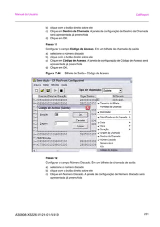 A30808-X5226-V121-01-V419 231
Manual do Usuário CallReport
b) clique com o botão direito sobre ele
c) Clique em Destino da Chamada. A janela de configuração de Destino da Chamada
será apresentada já preenchida
d) Clique em OK.
Passo 11
Configurar o campo Código de Acesso. Em um bilhete de chamada de saída
a) selecione o número discado
b) clique com o botão direito sobre ele
c) Clique em Código de Acesso. A janela de configuração de Código de Acesso será
apresentada já preenchida
d) Clique em OK.
Figura 7.44 Bilhete de Saída - Código de Acesso
Passo 12
Configurar o campo Número Discado. Em um bilhete de chamada de saída
a) selecione o número discado
b) clique com o botão direito sobre ele
c) Clique em Número Discado. A janela de configuração de Número Discado será
apresentada já preenchida
 