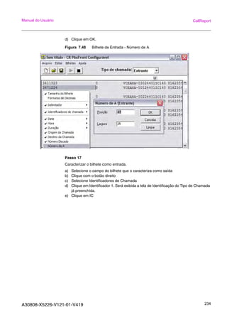 A30808-X5226-V121-01-V419 234
Manual do Usuário CallReport
d) Clique em OK.
Figura 7.48 Bilhete de Entrada - Número de A
Passo 17
Caracterizar o bilhete como entrada.
a) Selecione o campo do bilhete que o caracteriza como saída
b) Clique com o botão direito
c) Selecione Identificadores de Chamada
d) Clique em Identificador 1. Será exibida a tela de Identificação do Tipo de Chamada
já preenchida.
e) Clique em IC
 
