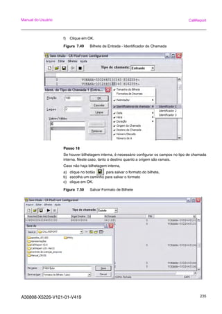 A30808-X5226-V121-01-V419 235
Manual do Usuário CallReport
f) Clique em OK.
Figura 7.49 Bilhete de Entrada - Identificador de Chamada
Passo 18
Se houver bilhetagem interna, é necessário configurar os campos no tipo de chamada
interna. Neste caso, tanto o destino quanto a origem são ramais.
Caso não haja bilhetagem interna,
a) clique no botão para salvar o formato do bilhete,
b) escolha um caminho para salvar o formato
c) clique em OK.
Figura 7.50 Salvar Formato de Bilhete
 