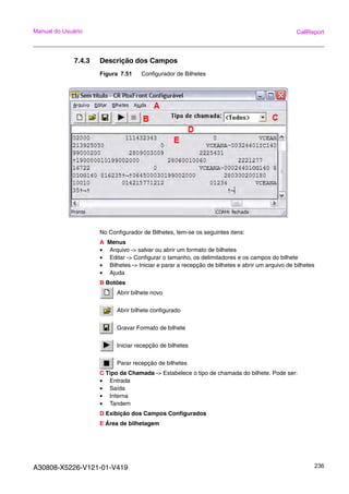 A30808-X5226-V121-01-V419 236
Manual do Usuário CallReport
7.4.3 Descrição dos Campos
Figura 7.51 Configurador de Bilhetes
No Configurador de Bilhetes, tem-se os seguintes itens:
A Menus
• Arquivo -> salvar ou abrir um formato de bilhetes
• Editar -> Configurar o tamanho, os delimitadores e os campos do bilhete
• Bilhetes -> Iniciar e parar a recepção de bilhetes e abrir um arquivo de bilhetes
• Ajuda
B Botões
Abrir bilhete novo
Abrir bilhete configurado
Gravar Formato de bilhete
Iniciar recepção de bilhetes
Parar recepção de bilhetes
C Tipo da Chamada -> Estabelece o tipo de chamada do bilhete. Pode ser:
• Entrada
• Saída
• Interna
• Tandem
D Exibição dos Campos Configurados
E Área de bilhetagem
 