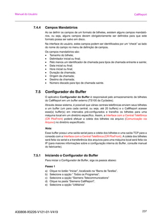 A30808-X5226-V121-01-V419 237
Manual do Usuário CallReport
7.4.4 Campos Mandatórios
Ao se definir os campos de um formato de bilhetes, existem alguns campos mandató-
rios, ou seja, alguns campos devem obrigatoriamente ser definidos para que este
formato possa ser salvo em disco.
Na interface do usuário, estes campos podem ser identificados por um “check” ao lado
do nome do campo no menu de definição de campos.
Os campos mandatórios são:
• Tamanho do bilhete;
• Delimitador inicial ou final;
• Pelo menos um identificador de chamada para tipos de chamada entrante e sainte;
• Data inicial ou final;
• Hora inicial ou final;
• Duração da chamada;
• Origem da chamada;
• Destino da chamada;
• Número discado para tipo de chamada sainte.
7.5 Configurador do Buffer
O aplicativo Configurador do Buffer é responsável pelo armazenamento de bilhetes
do CallReport em um buffer externo (TS100 da Cyclades).
Através desse sistema, é possível que várias centrais telefônicas enviem seus bilhetes
a um buffer (um para cada central, ou seja, até 20 buffers) e o CallReport acesse
esse(s) buffer(s) em intervalos pré-configurados e transfira os bilhetes para uma
máquina local em um diretório específico. Assim, a Interface com a Central Telefônica
(CR PbxFront) poderá efetuar a coleta dos bilhetes via arquivo (Comunicação via
Arquivo) no diretório especificado.
Nota:
Esse buffer possui uma saída serial para a coleta dos bilhetes e uma saída TCP para a
conexão com a Interface com a Central Telefônica (CR PbxFront). A coleta dos bilhetes
será feita via serial e a transferência dos arquivos para uma máquina local será feita via
IP (para maiores informações sobre a configuração interna do Buffer, consulte manual
do fabricante).
7.5.1 Iniciando o Configurador do Buffer
Para iniciar o Configurador de Buffer, siga os passos abaixo:
Passo 1
a) Clique no botão “Iniciar”, localizado na “Barra de Tarefas”.
b) Selecione a opção “ Todos os Programas”.
c) Selecione a opção “Siemens Telecommunications”
d) Clique na pasta “Siemens CallReport”.
e) Selecione a opção “Utilitários”
 