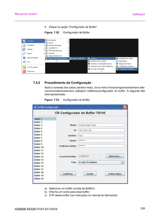 A30808-X5226-V121-01-V419 238
Manual do Usuário CallReport
f) Clique na opção “Configurador de Buffer”.
Figura 7.52 Configurador de Buffer
7.5.2 Procedimento da Configuração
Após a conexão dos cabos (serial e rede), vá no menu Iniciar/programas/siemens tele-
communications/siemens callreport /utilitários/configurador do buffer. A seguinte tela
será apresentada:
Figura 7.53 Configurador do Buffer
a) Selecione um buffer na lista de Buffer's;
b) Informe um nome para esse buffer;
c) O IP desse buffer (ver instruções no manual do fabricante);
 