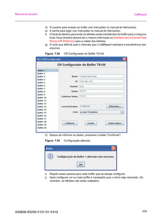 A30808-X5226-V121-01-V419 239
Manual do Usuário CallReport
d) O usuário para acesso ao buffer (ver instruções no manual do fabricante);
e) A senha para login (ver instruções no manual do fabricante);
f) O local de destino para onde os bilhetes serão transferidos do buffer para a maquina
local. Esse diretório deverá ser o mesmo informado na Interface com a Central Tele-
fônica (CR PbxFront) para a coleta dos bilhetes.
g) O ciclo que definirá qual o intervalo que o CallReport solicitará a transferência dos
arquivos.
Figura 7.54 CR Configurador do Buffer TS100
h) Depois de informar os dados, pressione o botão "Confirmar";
Figura 7.55 Configuração alterada
i) Repetir esses passos para cada buffer que se deseja configurar;
j) Após configurar um ou mais buffer é necessário que o micro seja reiniciado. Do
contrário, os bilhetes não serão coletados.
 