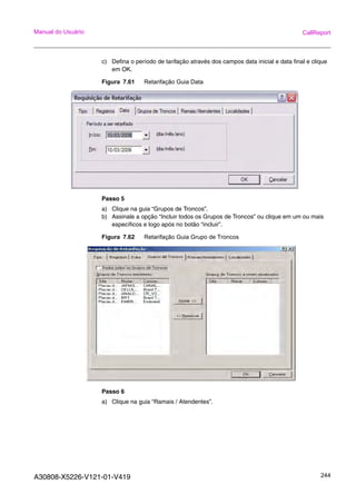 A30808-X5226-V121-01-V419 244
Manual do Usuário CallReport
c) Defina o período de tarifação através dos campos data inicial e data final e clique
em OK.
Figura 7.61 Retarifação Guia Data
Passo 5
a) Clique na guia “Grupos de Troncos”.
b) Assinale a opção “Incluir todos os Grupos de Troncos” ou clique em um ou mais
específicos e logo após no botão “incluir”.
Figura 7.62 Retarifação Guia Grupo de Troncos
Passo 6
a) Clique na guia “Ramais / Atendentes”.
 