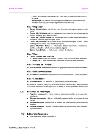 A30808-X5226-V121-01-V419 247
Manual do Usuário CallReport
O reprocessamento do bilhete ocorre a partir da nova informação de data/hora
do PABX.
– Não corrigir - Os bilhetes com indicação de falha to tipo "inconsistência de
data/hora" não são processados e permanecem inalterados.
Guia " Registros"
– Campo Site de Origem -> é definido o site de origem dos registros a serem retari-
fados.
– Coluna (PBX)1ºBilhete -> é informada a data do primeiro bilhete armazenado no
registro conforme reportado pelo PABX.
– Coluna (PBX) Último Bilhete -> é informada a data do último bilhete armazenado
no registro conforme reportado pelo PABX.
– Coluna (PC)1ºBilhete -> é informada a data de recebimento pelo sistema CallRe-
port do primeiro bilhete armazenado no registro..
– Coluna (PC) Último Bilhete -> é informada a data do recebimento pelo sistema
CallReport do último bilhete armazenado no registro.
– Coluna Num. Bilhetes -> é informado o número de bilhetes.
Guia " Data"
– Campo "Período a ser retarifado"
– Campo Início -> deve ser inserida a data do início do período a ser retarifado.
– Campo Fim -> deve ser inserida a data do fim do período a ser retarifado.
Guia " Grupos de Troncos"
Na guia Grupos de Troncos são definidos os grupos de troncos a serem atualizados.
Guia " Ramais/Atendentes"
Na guia Ramais/Localidades são definidos os ramais/atendentes a serem atualizados.
Guia " Localidades"
Na guia Localidades são definidas as localidades a serem atualizadas.
Após efetuar todas as configurações dos parâmetros de retarifação, ao pressionar o
botão OK é aberta uma janela popup com os dados do final do processo de retarifação:
7.6.3 Resultado da Retarifação
• Registros processados - Número total de registros submetidos ao processo de
retarifação;
• Bilhetes processados - Número total de bilhetes submetidos ao processo de reta-
rifação;
• Bilhetes corrigidos - Número total de bilhetes que sofreram reprocessamento com
sucesso;
• Bilhetes com erros - Número total de bilhetes que apresentaram falha durante o
reprocessamento.
7.7 Editor de Registros
• Nível de Acesso mínimo requerido: 7
 