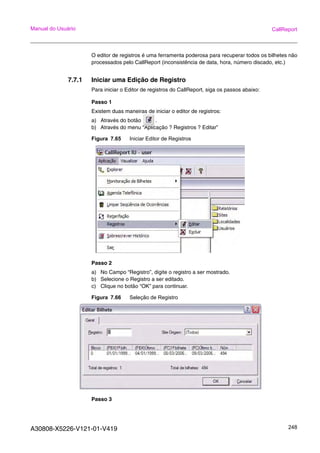 A30808-X5226-V121-01-V419 248
Manual do Usuário CallReport
O editor de registros é uma ferramenta poderosa para recuperar todos os bilhetes não
processados pelo CallReport (inconsistência de data, hora, número discado, etc.)
7.7.1 Iniciar uma Edição de Registro
Para iniciar o Editor de registros do CallReport, siga os passos abaixo:
Passo 1
Existem duas maneiras de iniciar o editor de registros:
a) Através do botão .
b) Através do menu “Aplicação ? Registros ? Editar”
Figura 7.65 Iniciar Editor de Registros
Passo 2
a) No Campo “Registro”, digite o registro a ser mostrado.
b) Selecione o Registro a ser editado.
c) Clique no botão “OK” para continuar.
Figura 7.66 Seleção de Registro
Passo 3
 