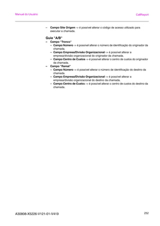 A30808-X5226-V121-01-V419 252
Manual do Usuário CallReport
– Campo Site Origem -> é possível alterar o código de acesso utilizado para
executar a chamada.
Guia "A/B"
– Campo "Tronco"
– Campo Número -> é possível alterar o número de identificação do originador da
chamada.
– Campo Empresa/Divisão Organizacional -> é possível alterar a
empresa/divisão organizacional do originador da chamada.
– Campo Centro de Custos -> é possível alterar o centro de custos do originador
da chamada.
– Campo "Ramal"
– Campo Número -> é possível alterar o número de identificação do destino da
chamada.
– Campo Empresa/Divisão Organizacional -> é possível alterar a
empresa/divisão organizacional do destino da chamada.
– Campo Centro de Custos -> é possível alterar o centro de custos do destino da
chamada.
 
