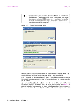 A30808-X5226-V121-01-V419 26
Manual do Usuário CallReport
Figura 3.12 Tela de Instalação do MSDE
Isso fará com que seja instalado o servidor de banco de dados Microsoft MSDE 2000.
Não é necessária nenhuma configuração, pois isso já é feito internamente.
Após a instalação do Servidor de Banco de Dados, caso o sistema solicite um reset no
computador, deverá ser clicado em Não. O reset será solicitado no final da instalação
do Call Report.
Após a instalação do Servidor de Banco de Dados (ou se já tiver um instalado na
máquina), o Group box “Criação do Banco de Dados” será habilitado (ver figura 3.13)
para que o usuário crie os bancos de dados utilizados pelo Call Report versão 2.0.
Deverá ser informado um diretório válido contendo o arquivo chamado
i • Caso o cliente já possua um SQL Server (ou MSDE) em sua rede: ele
deverá levar o CD de instalação do CR para a máquina do SQL Server e
lá executar a aplicação MSDE Installer para a criação dos bancos. No
momento da instalação do Call Report, o cliente não precisaria mais
executar esse passo na instalação.
 