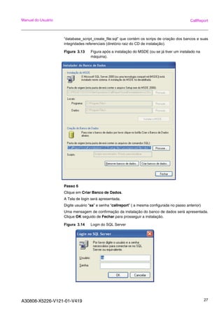 A30808-X5226-V121-01-V419 27
Manual do Usuário CallReport
“database_script_create_file.sql” que contém os scrips de criação dos bancos e suas
integridades referenciais (diretório raiz do CD de instalação).
Figura 3.13 Figura após a instalação do MSDE (ou se já tiver um instalado na
máquina).
Passo 6
Clique em Criar Banco de Dados.
A Tela de login será apresentada.
Digite usuário “sa” e senha “callreport” ( a mesma configurada no passo anterior)
Uma mensagem de confirmação da instalação do banco de dados será apresentada.
Clique OK seguido de Fechar para prosseguir a instalação.
Figura 3.14 Login do SQL Server
 
