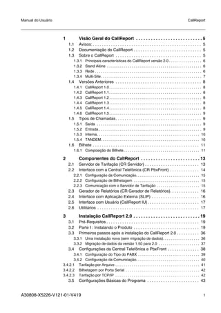 A30808-X5226-V121-01-V419 1
Manual do Usuário CallReport
1 Visão Geral do CallReport . . . . . . . . . . . . . . . . . . . . . . . . . . . 5
1.1 Avisos: . . . . . . . . . . . . . . . . . . . . . . . . . . . . . . . . . . . . . . . . . . . . . . . . 5
1.2 Documentação do CallReport . . . . . . . . . . . . . . . . . . . . . . . . . . . . . . 5
1.3 Sobre o CallReport . . . . . . . . . . . . . . . . . . . . . . . . . . . . . . . . . . . . . . 5
1.3.1 Principais características do CallReport versão 2.0 . . . . . . . . . . . . . . . . 6
1.3.2 Stand Alone . . . . . . . . . . . . . . . . . . . . . . . . . . . . . . . . . . . . . . . . . . . . . . 6
1.3.3 Rede . . . . . . . . . . . . . . . . . . . . . . . . . . . . . . . . . . . . . . . . . . . . . . . . . . . . 6
1.3.4 Multi-Site. . . . . . . . . . . . . . . . . . . . . . . . . . . . . . . . . . . . . . . . . . . . . . . . . 7
1.4 Versões Anteriores . . . . . . . . . . . . . . . . . . . . . . . . . . . . . . . . . . . . . . 8
1.4.1 CallReport 1.0. . . . . . . . . . . . . . . . . . . . . . . . . . . . . . . . . . . . . . . . . . . . . 8
1.4.2 CallReport 1.1. . . . . . . . . . . . . . . . . . . . . . . . . . . . . . . . . . . . . . . . . . . . . 8
1.4.3 CallReport 1.2. . . . . . . . . . . . . . . . . . . . . . . . . . . . . . . . . . . . . . . . . . . . . 8
1.4.4 CallReport 1.3. . . . . . . . . . . . . . . . . . . . . . . . . . . . . . . . . . . . . . . . . . . . . 8
1.4.5 CallReport 1.4. . . . . . . . . . . . . . . . . . . . . . . . . . . . . . . . . . . . . . . . . . . . . 8
1.4.6 CallReport 1.5. . . . . . . . . . . . . . . . . . . . . . . . . . . . . . . . . . . . . . . . . . . . . 9
1.5 Tipos de Chamadas. . . . . . . . . . . . . . . . . . . . . . . . . . . . . . . . . . . . . . 9
1.5.1 Saída . . . . . . . . . . . . . . . . . . . . . . . . . . . . . . . . . . . . . . . . . . . . . . . . . . . 9
1.5.2 Entrada . . . . . . . . . . . . . . . . . . . . . . . . . . . . . . . . . . . . . . . . . . . . . . . . . . 9
1.5.3 Interna. . . . . . . . . . . . . . . . . . . . . . . . . . . . . . . . . . . . . . . . . . . . . . . . . . 10
1.5.4 TANDEM. . . . . . . . . . . . . . . . . . . . . . . . . . . . . . . . . . . . . . . . . . . . . . . . 10
1.6 Bilhete . . . . . . . . . . . . . . . . . . . . . . . . . . . . . . . . . . . . . . . . . . . . . . . 11
1.6.1 Composição do Bilhete. . . . . . . . . . . . . . . . . . . . . . . . . . . . . . . . . . . . . 11
2 Componentes do CallReport . . . . . . . . . . . . . . . . . . . . . . . . 13
2.1 Servidor de Tarifação (CR Servidor) . . . . . . . . . . . . . . . . . . . . . . . . 13
2.2 Interface com a Central Telefônica (CR PbxFront) . . . . . . . . . . . . . 14
2.2.1 Configuração da Comunicação. . . . . . . . . . . . . . . . . . . . . . . . . . . . . . . 15
2.2.2 Configuração de Bilhetagem . . . . . . . . . . . . . . . . . . . . . . . . . . . . . . . . 15
2.2.3 Comunicação com o Servidor de Tarifação . . . . . . . . . . . . . . . . . . . . . 15
2.3 Gerador de Relatórios (CR Gerador de Relatórios). . . . . . . . . . . . . 16
2.4 Interface com Aplicação Externa (SLIP) . . . . . . . . . . . . . . . . . . . . . 16
2.5 Interface com Usuário (CallReport IU). . . . . . . . . . . . . . . . . . . . . . . 17
2.6 Utilitários . . . . . . . . . . . . . . . . . . . . . . . . . . . . . . . . . . . . . . . . . . . . . 17
3 Instalação CallReport 2.0 . . . . . . . . . . . . . . . . . . . . . . . . . . . 19
3.1 Pré-Requisitos . . . . . . . . . . . . . . . . . . . . . . . . . . . . . . . . . . . . . . . . . 19
3.2 Parte I : Instalando o Produto . . . . . . . . . . . . . . . . . . . . . . . . . . . . . 19
3.3 Primeiros passos após a instalação do CallReport 2.0 . . . . . . . . . . 36
3.3.1 Uma instalação nova (sem migração de dados). . . . . . . . . . . . . . . . . . 36
3.3.2 Migração de dados da versão 1.50 para 2.0 . . . . . . . . . . . . . . . . . . . . 37
3.4 Configurações da Central Telefônica e PbxFront . . . . . . . . . . . . . . 38
3.4.1 Configuração do Tipo do PABX . . . . . . . . . . . . . . . . . . . . . . . . . . . . . . 39
3.4.2 Configuração da Comunicação. . . . . . . . . . . . . . . . . . . . . . . . . . . . . . . 40
3.4.2.1 Tarifação por Arquivo . . . . . . . . . . . . . . . . . . . . . . . . . . . . . . . . . . . . . . . . . 41
3.4.2.2 Bilhetagem por Porta Serial . . . . . . . . . . . . . . . . . . . . . . . . . . . . . . . . . . . . 42
3.4.2.3 Tarifação por TCP/IP . . . . . . . . . . . . . . . . . . . . . . . . . . . . . . . . . . . . . . . . . 42
3.5 Configurações Básicas do Programa . . . . . . . . . . . . . . . . . . . . . . . 43
 