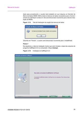 A30808-X5226-V121-01-V419 28
Manual do Usuário CallReport
Após esse procedimento, o usuário terá instalado em sua máquina um Servidor de
Banco de Dados MSDE 2000 e todos os bancos de dados necessários para o funcion-
amento do Call Report versão 2.0. Ele será direcionado novamente para a tela de insta-
lação do MSDE.
Figura 3.15 Tela de finalização da criação dos bancos de dados
Clicando em “Fechar”, o usuário será direcionado novamente para o InstallShield.
Passo 7
Na sequência, a tela de instalação mostra que será iniciada a cópia dos arquivos do
programa CallReport 2.0 no computador. Clique Avançar.
Figura 3.16 Instalação do CallReport 2.0
 