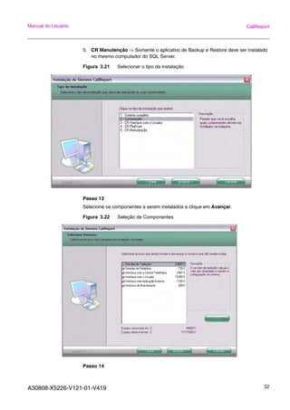 A30808-X5226-V121-01-V419 32
Manual do Usuário CallReport
5. CR Manutenção -> Somente o aplicativo de Backup e Restore deve ser instalado
no mesmo computador do SQL Server.
Figura 3.21 Selecionar o tipo da instalação
Passo 13
Selecione os componentes a serem instalados e clique em Avançar.
Figura 3.22 Seleção de Componentes
Passo 14
 