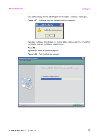 A30808-X5226-V121-01-V419 35
Manual do Usuário CallReport
Caso a chave esteja correta, o CallReport será liberado e a instalação prosseguirá.
Figura 3.27 Validação da chave de desbloqueio com sucesso.
Aguarde a finalização da instalação. Ao final de todo o processo, confirme o restart do
computador para que a instalação seja concluída.
Passo 18
Aguardas até o final da cópia dos arquivos.
Figura 3.28 Tela de cópia dos arquivos.
 