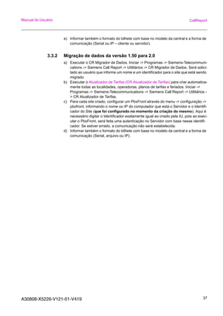 A30808-X5226-V121-01-V419 37
Manual do Usuário CallReport
e) Informar também o formato do bilhete com base no modelo da central e a forma de
comunicação (Serial ou IP – cliente ou servidor).
3.3.2 Migração de dados da versão 1.50 para 2.0
a) Executar o CR Migrador de Dados. Iniciar -> Programas -> Siemens-Telecommuni-
cations -> Siemens Call Report -> Utilitários -> CR Migrador de Dados. Será solici-
tado ao usuário que informe um nome e um identificador para o site que está sendo
migrado.
b) Executar o Atualizador de Tarifas (CR Atualizador de Tarifas) para criar automatica-
mente todas as localidades, operadoras, planos de tarifas e feriados. Iniciar ->
Programas -> Siemens-Telecommunications -> Siemens Call Report -> Utilitários -
> CR Atualizador de Tarifas.
c) Para cada site criado, configurar um PbxFront através do menu -> configuração ->
pbxfront, informando o nome ou IP do computador que está o Servidor e o Identifi-
cador do Site (que foi configurado no momento da criação do mesmo). Aqui é
necessário digitar o Identificador exatamente igual ao criado pela IU, pois ao exec-
utar o PbxFront, será feita uma autenticação no Servidor com base nesse identifi-
cador. Se estiver errado, a comunicação não será estabelecida.
d) Informar também o formato do bilhete com base no modelo da central e a forma de
comunicação (Serial, arquivo ou IP).
 