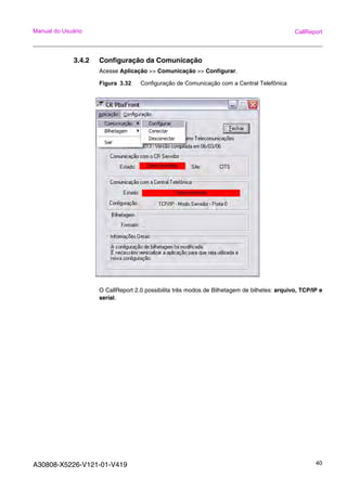 A30808-X5226-V121-01-V419 40
Manual do Usuário CallReport
3.4.2 Configuração da Comunicação
Acesse Aplicação >> Comunicação >> Configurar.
Figura 3.32 Configuração de Comunicação com a Central Telefônica
O CallReport 2.0 possibilita três modos de Bilhetagem de bilhetes: arquivo, TCP/IP e
serial.
 