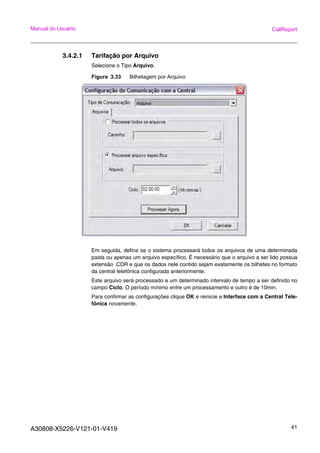 A30808-X5226-V121-01-V419 41
Manual do Usuário CallReport
3.4.2.1 Tarifação por Arquivo
Selecione o Tipo Arquivo.
Figura 3.33 Bilhetagem por Arquivo
Em seguida, defina se o sistema processará todos os arquivos de uma determinada
pasta ou apenas um arquivo específico. É necessário que o arquivo a ser lido possua
extensão .CDR e que os dados nele contido sejam exatamente os bilhetes no formato
da central telefônica configurada anteriormente.
Este arquivo será processado a um determinado intervalo de tempo a ser definido no
campo Ciclo. O período mínimo entre um processamento e outro é de 10min.
Para confirmar as configurações clique OK e reinicie a Interface com a Central Tele-
fônica novamente.
 