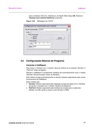 A30808-X5226-V121-01-V419 43
Manual do Usuário CallReport
para o endereço 192.0.2.3 , AtlanticLan, do Hipath 4000. Clique OK. Reinicie a
Interface com a Central Telefônica novamente.
Figura 3.35 Bilhetagem por TCP/IP
3.5 Configurações Básicas do Programa
Iniciando o CallReport
Para iniciar a “interface com o Usuário” deve-se verificar se os módulos “Servidor” e
“PbxFront” estão carregados.
Quando o CallReport é corretamente instalado ele automaticamente inicia o módulo
“Servidor” através da pasta “Iniciar” do Windows.
Este módulo carrega automaticamente os demais módulos responsáveis pelo correto
funcionamento do CallReport.
Estes módulos são:
• Servidor- Módulo responsável pela integração da base de dados com a “Interface
do Usuário” e também com o módulo “Gerador de Relatórios”.
• PbxFront- Módulo responsável pela interface de conexão para a coleta dos
bilhetes, via LAN, serial ou arquivo, entre Servidor e PABX.
 