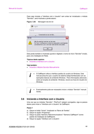 A30808-X5226-V121-01-V419 44
Manual do Usuário CallReport
Caso seja iniciada a “Interface com o Usuário” sem antes ter inicializado o módulo
“Servidor”, será mostrada a janela abaixo:
Figura 3.36 Mensagem de erro IU
Esta janela também é mostrada quando é digitado o nome do micro “Servidor” errado,
para uma instalação em Rede.
Tópicos deste capítulo:
• Iniciando a Interface com o Usuário
Veja também:
• Iniciando o Módulo Servidor Manualmente
3.6 Iniciando a Interface com o Usuário
Uma vez que os módulos “Servidor”, “PbxFront” estejam carregados, siga os passos
abaixo para iniciar a “Interface com o Usuário” do CallReport.
Passo 1
a) Clique no botão “Iniciar”, localizado na “Barra de Tarefas”.
b) Clique na opção “Programas”.
c) Clique na pasta “Siemens Telecommunications” “Siemens CallReport” (nome
padrão da instalação do CallReport).
d) Clique na opção “Interface com o Usuário”.
i • O CallReport utiliza a interface padrão do usuário do Windows. Este
manual presume que o usuário do sistema esteja familiarizado com as
operações básicas do ambiente Windows. Para informações adicionais
sobre as funções do ambiente Windows, recorra ao Guia do Usuário do
Windows.
i • Eventualmente pode ser necessário iniciar o módulo “Servidor” manual-
mente.
 