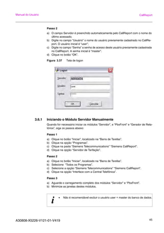 A30808-X5226-V121-01-V419 45
Manual do Usuário CallReport
Passo 2
a) O campo Servidor é preenchido automaticamente pelo CallReport com o nome do
último acessado.
b) Digite no campo “Usuário” o nome do usuário previamente cadastrado no CallRe-
port. O usuário inicial é “user”;
c) Digite no campo “Senha” a senha de acesso deste usuário previamente cadastrada
no CallReport. A senha inicial é “master”.
d) Clique no botão “OK”.
Figura 3.37 Tela de logon
3.6.1 Iniciando o Módulo Servidor Manualmente
Quando for necessário iniciar os módulos “Servidor”, e “PbxFront” e “Gerador de Rela-
tórios”, siga os passos abaixo:
Passo 1
a) Clique no botão “Iniciar”, localizado na “Barra de Tarefas”.
b) Clique na opção “Programas”.
c) Clique na pasta “Siemens Telecommunications” “Siemens CallReport”.
d) Clique na opção “Servidor de Tarifação”.
Passo 2
a) Clique no botão “Iniciar”, localizado na “Barra de Tarefas”.
b) Selecione “Todos os Programas”.
c) Selecione a opção “Siemens Telecommunications” “Siemens CallReport”.
d) Clique na opção “Interface com a Central Telefônica”.
Passo 3
a) Aguarde o carregamento completo dos módulos “Servidor” e “PbxFront”.
b) Minimize as janelas destes módulos.
i • Não é recomendável excluir o usuário user + master do banco de dados.
 