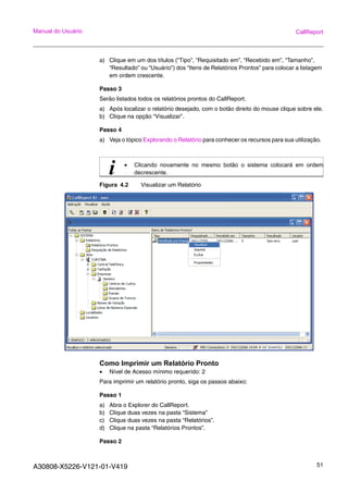 A30808-X5226-V121-01-V419 51
Manual do Usuário CallReport
a) Clique em um dos títulos (“Tipo”, “Requisitado em”, “Recebido em”, “Tamanho”,
“Resultado” ou “Usuário”) dos “Itens de Relatórios Prontos” para colocar a listagem
em ordem crescente.
Passo 3
Serão listados todos os relatórios prontos do CallReport.
a) Após localizar o relatório desejado, com o botão direito do mouse clique sobre ele.
b) Clique na opção “Visualizar”.
Passo 4
a) Veja o tópico Explorando o Relatório para conhecer os recursos para sua utilização.
Figura 4.2 Visualizar um Relatório
Como Imprimir um Relatório Pronto
• Nível de Acesso mínimo requerido: 2
Para imprimir um relatório pronto, siga os passos abaixo:
Passo 1
a) Abra o Explorer do CallReport.
b) Clique duas vezes na pasta “Sistema”
c) Clique duas vezes na pasta “Relatórios”.
d) Clique na pasta “Relatórios Prontos”.
Passo 2
i • Clicando novamente no mesmo botão o sistema colocará em ordem
decrescente.
 