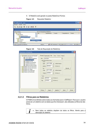 A30808-X5226-V121-01-V419 54
Manual do Usuário CallReport
f) O Relatório será gerado na pasta Relatórios Prontos
Figura 4.5 Requisitar Relatório
Figura 4.6 Tela de Requisição de Relatórios
4.2.1.3 Filtros para os Relatórios
O PABX envia bilhetes sobre todas as chamadas para o CallReport. Para que o usuário
possa ter um relatório com os dados que lhe interessam, são utilizados os filtros de rela-
tórios.
i • Nem todos os relatório dispõem de todos os filtros. Atente para a
descrição do relatório
 