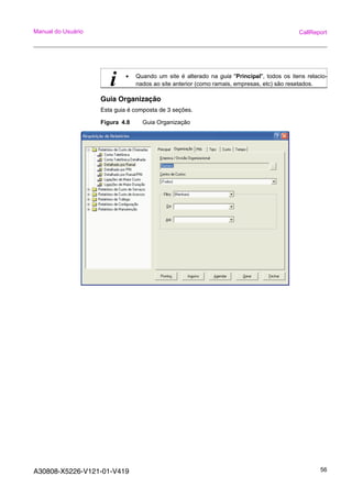 A30808-X5226-V121-01-V419 56
Manual do Usuário CallReport
Guia Organização
Esta guia é composta de 3 seções.
Figura 4.8 Guia Organização
i • Quando um site é alterado na guia "Principal", todos os itens relacio-
nados ao site anterior (como ramais, empresas, etc) são resetados.
 