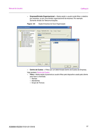 A30808-X5226-V121-01-V419 57
Manual do Usuário CallReport
– Empresa/Divisão Organizacional -> Nesta seção o usuário pode filtrar o relatório
por empresa, ou por uma divisão organizacional da empresa. Por exemplo:
Somente divisão de Telecomunicações.
Figura 4.9 Seção Empresa da Guia Organização
– Centro de Custos -> Filtrar por um determinado Centro de Custos da Empresa.
Veja também Centro de Custos
– Filtro-> Nesta seção é possível ao usuário filtrar pelo dispositivo usado pelo cliente
para fazer a chamada:
– Ramais
– Atendentes
– Grupo de Troncos
 