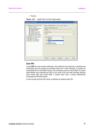 A30808-X5226-V121-01-V419 58
Manual do Usuário CallReport
– Troncos
Figura 4.10 Seção Filtro da Guia Organização
Guia PIN
A guia PIN tem duas funções diferentes. Nos relatórios de ramais ela é utilizada para
encaminhar para os ramais as chamadas feitas com o PIN. Exemplo: O usuário do
ramal 5000 tem um PIN 0005. Ele faz uma chamada a partir do ramal 3000. O usuário
pode bilhetar esta chamada por PIN ou por ramal. Para que esta chamada apareça
como sendo feita pelo ramal 5000, o usuário deve usar o campo Redirecionar
Chamadas de PIN para Ramal.
A outra função da Guia PIN é filtrar os bilhetes do relatório pelo PIN.
 