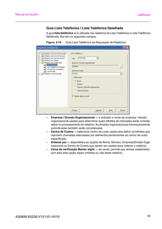 A30808-X5226-V121-01-V419 64
Manual do Usuário CallReport
Guia Lista Telefônica / Lista Telefônica Detalhada
A guia lista telefônica só é utilizada nos relatórios de Lista Telefônica e Lista Telefônica
Detalhada. Ela tem os seguintes campos:
Figura 4.16 Guia Lista Telefônica da Requisição de Relatórios
– Empresa / Divisão Organizacional -> é indicado o nome da empresa / divisão
organizacional usadas para determinar quais bilhetes de chamadas serão conside-
rados no processamento do relatório. As divisões organizacionais hierarquicamente
subordinadas também serão consideradas.
– Centro de Custos -> selecionar centro de custo usado para definir os bilhetes que
reportam chamadas executadas por elementos pertencentes ao centro de custo
especificado.
– Ordenar por -> disponibiliza as opções de Nome, Número, Empresa/Divisão Orga-
nizacional ou Centro de Custos que devem ser usados para ordenar o relatório.
– Caixa de verificação Manter sigilo -> do ramal, permite que ramais cadastrados
com esta esta opção sejam omitidos ou não deste relatório.
 
