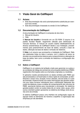 A30808-X5226-V121-01-V419 5
Manual do Usuário CallReport
1 Visão Geral do CallReport
1.1 Avisos:
• Esta documentação não será automaticamente substituída por even-
tual nova versão.
• Esta documentação é baseada na versão 2.0 do CallReport.
1.2 Documentação do CallReport
A documentação do CallReport é composta de dois itens:
• Manual do Usuário.
• Help.
O Manual do Usuário é fornecido em um CD ROM. O arquivo é no
padrão Acrobat Reader, largamente utilizado para distribuição de
manuais técnicos. O manual do usuário explica detalhadamente as
diversa características do CallReport desde a sua instalação, procedi-
mentos para preenchimento da base de dados, consulta a base de
dados, alteração da base de dados e emissão de relatórios.
O Help é um arquivo que acompanha a instalação do CallReport. Nele
são explicadas todas as telas e campos, com o objetivo de sanar as
dúvidas nos procedimentos básicos para o preenchimento e alteração da
base de dados, bem como a emissão de relatórios e configuração dos
aplicativos.
1.3 Sobre o CallReport
CallReport é um sistema de tarifação criado para gerenciar os custos e
as condições de tráfego de centrais de comunicações telefônicas (PABX)
registrando informações sobre as chamadas originadas ou recebidas.
O aplicativo recebe periodicamente os dados emitidos pelo PABX que
são processados e armazenados no disco rígido do computador, já iden-
tificando o ramal, hora, duração, tronco utilizado, rota de saída e o custo
da chamada. Posteriormente com estas informações são gerados relató-
rios que visam fornecer indicadores para a distribuição adequada dos
custos de telefonia e para a análise do comportamento dos recursos do
PABX, apontando fatores para manutenção e otimização. Os relatórios
gerados podem conter os custos totais de um ramal, setor, grupo, entre
outros e também podem apresentar os relatórios de tráfego, tanto de sa-
ída como de entrada.
O sistema CallReport possui uma interface de configuração capaz de
agrupar todos os elementos de maneira a espelhar a organização das
empresas por ele atendidas.
 