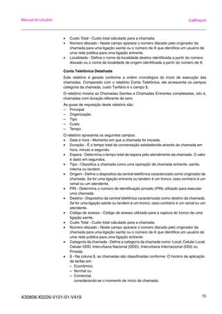 A30808-X5226-V121-01-V419 70
Manual do Usuário CallReport
• Custo Total - Custo total calculado para a chamada.
• Número discado - Neste campo aparece o número discado pelo originador da
chamada para uma ligação sainte ou o número de A que identifica um usuário de
uma rede pública para uma ligação entrante.
• Localidade - Define o nome da localidade destino identificada a partir do número
discado ou o nome da localidade de origem identificada a partir do número de A.
Conta Telefônica Detalhada
Este relatório é gerado conforme a ordem cronológica do início de execução das
chamadas. Comparado com o relatório Conta Telefônica, ele acrescenta os campos
categoria da chamada, custo Tarifário e o campo $.
O relatório mostra as Chamadas Saintes e Chamadas Entrantes completadas, isto é,
chamadas com duração diferente de zero.
As guias de requisição deste relatório são:
– Principal
– Organização
– Tipo
– Custo
– Tempo
O relatório apresenta os seguintes campos:
• Data e hora - Momento em que a chamada foi iniciada.
• Duração - É o tempo total da conversação estabelecida através da chamada em
hora, minuto e segundo.
• Espera - Determina o tempo total de espera pelo atendimento da chamada. O valor
é dado em segundos.
• Tipo - Classifica a chamada como uma operação de chamada entrante, sainte,
interna ou tandem.
• Origem - Define o dispositivo da central telefônica caracterizado como originador da
chamada. Se for uma ligação entrante ou tandem é um tronco, caso contrário é um
ramal ou um atendente.
• PIN - Determina o número de identificação privado (PIN) utilizado para executar
uma chamada.
• Destino - Dispositivo da central telefônica caracterizado como destino da chamada.
Se for uma ligação sainte ou tandem é um tronco, caso contrário é um ramal ou um
atendente.
• Código de acesso - Código de acesso utilizado para a captura do tronco de uma
ligação sainte.
• Custo Total - Custo total calculado para a chamada.
• Número discado - Neste campo aparece o número discado pelo originador da
chamada para uma ligação sainte ou o número de A que identifica um usuário de
uma rede pública para uma ligação entrante.
• Categoria da chamada - Define a categoria da chamada como: Local, Celular Local,
Celular DDD, Interurbana Nacional (DDD), Interurbana Internacional (DDI) ou
Privada.
• $ - Na coluna $, as chamadas são classificadas conforme: O horário de aplicação
de tarifas em
– Econômico,
– Normal ou
– Comercial,
considerando-se o momento de início da chamada;
 