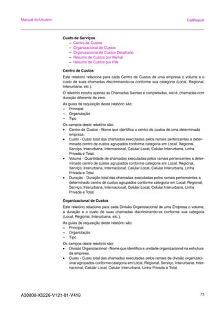 A30808-X5226-V121-01-V419 75
Manual do Usuário CallReport
Custo de Serviços
– Centro de Custos
– Organizacional de Custos
– Organizacional de Custos Detalhado
– Resumo de Custos por Ramal
– Resumo de Custos por PIN
Centro de Custos
Este relatório relaciona para cada Centro de Custos de uma empresa o volume e o
custo de suas chamadas discriminando-os conforme sua categoria (Local, Regional,
Interurbana, etc.).
O relatório mostra apenas as Chamadas Saintes e completadas, isto é, chamadas com
duração diferente de zero.
As guias de requisição deste relatório são:
– Principal
– Organização
– Tipo
Os campos deste relatório são:
• Centro de Custos - Nome que identifica o centro de custos de uma determinada
empresa.
• Custo - Custo total das chamadas executadas pelos ramais pertencentes a deter-
minado centro de custos agrupados conforme categoria em Local, Regional,
Serviço, Interurbana, Internacional, Celular Local, Celular Interurbana, Linha
Privada e Total.
• Volume - Quantidade de chamadas executadas pelos ramais pertencentes a deter-
minado centro de custos agrupados conforme categoria em Local, Regional,
Serviço, Interurbana, Internacional, Celular Local, Celular Interurbana, Linha
Privada e Total.
• Duração - Duração total das chamadas executadas pelos ramais pertencentes a
determinado centro de custos agrupados conforme categoria em Local, Regional,
Serviço, Interurbana, Internacional, Celular Local, Celular Interurbana, Linha
Privada e Total.
Organizacional de Custos
Este relatório relaciona para cada Divisão Organizacional de uma Empresa o volume,
a duração e o custo de suas chamadas discriminando-os conforme sua categoria
(Local, Regional, Interurbana, etc.).
As guias de requisição deste relatório são:
– Principal
– Organização
– Tipo
Os campos deste relatório são:
• Divisão Organizacional - Nome que identifica a unidade organizacional na estrutura
da empresa.
• Custo - Custo total das chamadas executadas pelos ramais da divisão organizaci-
onal agrupados conforme categoria em Local, Regional, Serviço, Interurbana, Inter-
nacional, Celular Local, Celular Interurbana, Linha Privada e Total.
 