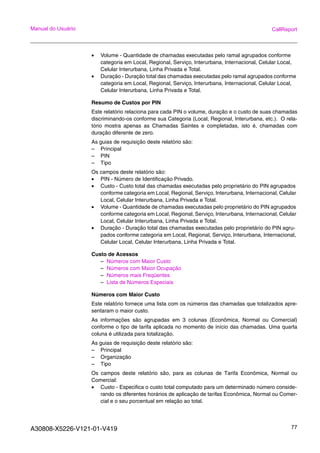 A30808-X5226-V121-01-V419 77
Manual do Usuário CallReport
• Volume - Quantidade de chamadas executadas pelo ramal agrupados conforme
categoria em Local, Regional, Serviço, Interurbana, Internacional, Celular Local,
Celular Interurbana, Linha Privada e Total.
• Duração - Duração total das chamadas executadas pelo ramal agrupados conforme
categoria em Local, Regional, Serviço, Interurbana, Internacional, Celular Local,
Celular Interurbana, Linha Privada e Total.
Resumo de Custos por PIN
Este relatório relaciona para cada PIN o volume, duração e o custo de suas chamadas
discriminando-os conforme sua Categoria (Local, Regional, Interurbana, etc.). O rela-
tório mostra apenas as Chamadas Saintes e completadas, isto é, chamadas com
duração diferente de zero.
As guias de requisição deste relatório são:
– Principal
– PIN
– Tipo
Os campos deste relatório são:
• PIN - Número de Identificação Privado.
• Custo - Custo total das chamadas executadas pelo proprietário do PIN agrupados
conforme categoria em Local, Regional, Serviço, Interurbana, Internacional, Celular
Local, Celular Interurbana, Linha Privada e Total.
• Volume - Quantidade de chamadas executadas pelo proprietário do PIN agrupados
conforme categoria em Local, Regional, Serviço, Interurbana, Internacional, Celular
Local, Celular Interurbana, Linha Privada e Total.
• Duração - Duração total das chamadas executadas pelo proprietário do PIN agru-
pados conforme categoria em Local, Regional, Serviço, Interurbana, Internacional,
Celular Local, Celular Interurbana, Linha Privada e Total.
Custo de Acessos
– Números com Maior Custo
– Números com Maior Ocupação
– Números mais Freqüentes
– Lista de Números Especiais
Números com Maior Custo
Este relatório fornece uma lista com os números das chamadas que totalizados apre-
sentaram o maior custo.
As informações são agrupadas em 3 colunas (Econômica, Normal ou Comercial)
conforme o tipo de tarifa aplicada no momento de início das chamadas. Uma quarta
coluna é utilizada para totalização.
As guias de requisição deste relatório são:
– Principal
– Organização
– Tipo
Os campos deste relatório são, para as colunas de Tarifa Econômica, Normal ou
Comercial:
• Custo - Especifica o custo total computado para um determinado número conside-
rando os diferentes horários de aplicação de tarifas Econômica, Normal ou Comer-
cial e o seu porcentual em relação ao total.
 