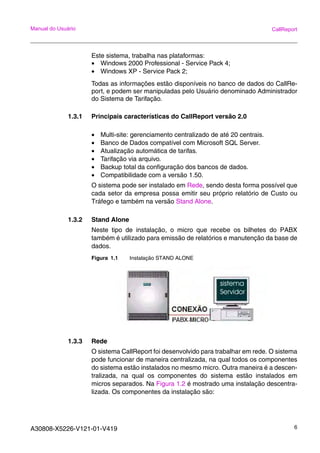 A30808-X5226-V121-01-V419 6
Manual do Usuário CallReport
Este sistema, trabalha nas plataformas:
• Windows 2000 Professional - Service Pack 4;
• Windows XP - Service Pack 2;
Todas as informações estão disponíveis no banco de dados do CallRe-
port, e podem ser manipuladas pelo Usuário denominado Administrador
do Sistema de Tarifação.
1.3.1 Principais características do CallReport versão 2.0
• Multi-site: gerenciamento centralizado de até 20 centrais.
• Banco de Dados compatível com Microsoft SQL Server.
• Atualização automática de tarifas.
• Tarifação via arquivo.
• Backup total da configuração dos bancos de dados.
• Compatibilidade com a versão 1.50.
O sistema pode ser instalado em Rede, sendo desta forma possível que
cada setor da empresa possa emitir seu próprio relatório de Custo ou
Tráfego e também na versão Stand Alone.
1.3.2 Stand Alone
Neste tipo de instalação, o micro que recebe os bilhetes do PABX
também é utilizado para emissão de relatórios e manutenção da base de
dados.
Figura 1.1 Instalação STAND ALONE
1.3.3 Rede
O sistema CallReport foi desenvolvido para trabalhar em rede. O sistema
pode funcionar de maneira centralizada, na qual todos os componentes
do sistema estão instalados no mesmo micro. Outra maneira é a descen-
tralizada, na qual os componentes do sistema estão instalados em
micros separados. Na Figura 1.2 é mostrado uma instalação descentra-
lizada. Os componentes da instalação são:
 