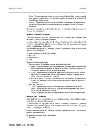A30808-X5226-V121-01-V419 78
Manual do Usuário CallReport
• Horas - Representa a quantidade de horas e minutos dispendidas em conversação
com um determinado número nos diferentes horários de aplicação de tarifas Econô-
mica, Normal ou Comercial.
• Volume - Especifica o número total de chamadas iniciadas para um determinado
número nos diferentes horários de aplicação de tarifas Econômica, Normal ou
Comercial.
O relatório mostra apenas as Chamadas Saintes e completadas, isto é, chamadas com
duração diferente de zero.
Números com Maior Ocupação
Este relatório fornece uma lista com os números das chamadas que totalizados apre-
sentaram a maior duração de conversação.
As informações são agrupadas em 3 colunas (Econômica, Normal ou Comercial)
conforme o tipo de tarifa aplicada no momento de início das chamadas. Uma quarta
coluna é utilizada para totalização.
O relatório mostra apenas as Chamadas Saintes e completadas, isto é, chamadas com
duração diferente de zero.
As guias de requisição deste relatório são:
– Principal
– Organização
– Tipo
Os campos deste relatório são:
• Para as colunas de Tarifa Econômica, Normal ou Comercial:
– Custo - Especifica o custo total computado para um determinado número consi-
derando os diferentes horários de aplicação de tarifas Econômica, Normal ou
Comercial e o seu porcentual em relação ao total.
– Horas - Representa a quantidade de horas e minutos dispendidas em conver-
sação com um determinado número nos diferentes horários de aplicação de
tarifas Econômica, Normal ou Comercial.
– Volume - Especifica o número total de chamadas iniciadas para um determinado
número nos diferentes horários de aplicação de tarifas Econômica, Normal ou
Comercial.
• Para a coluna Total:
– Custo - Especifica o custo total computado para um determinado número.
– Horas - Representa a quantidade de horas e minutos dispendidas em conver-
sação com um determinado número.
– Volume - Especifica o número total de chamadas para um determinado número.
Números mais Freqüentes
Este relatório fornece uma lista com os números de chamadas mais discados, indepen-
dente do tempo da chamada ou custo.
As informações são agrupadas em 3 colunas (Econômica, Normal ou Comercial)
conforme o tipo de tarifa aplicada no momento de início das chamadas. Uma quarta
coluna é utilizada para totalização.
O relatório mostra apenas as Chamadas Saintes e completadas, isto é, chamadas com
duração diferente de zero.
As guias de requisição deste relatório são:
– Principal
 