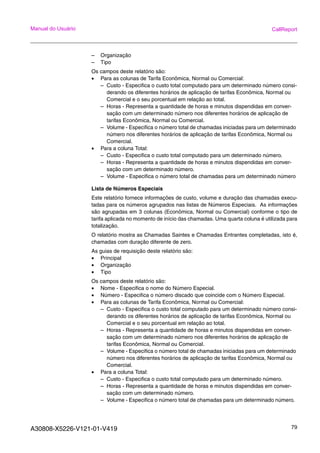 A30808-X5226-V121-01-V419 79
Manual do Usuário CallReport
– Organização
– Tipo
Os campos deste relatório são:
• Para as colunas de Tarifa Econômica, Normal ou Comercial:
– Custo - Especifica o custo total computado para um determinado número consi-
derando os diferentes horários de aplicação de tarifas Econômica, Normal ou
Comercial e o seu porcentual em relação ao total.
– Horas - Representa a quantidade de horas e minutos dispendidas em conver-
sação com um determinado número nos diferentes horários de aplicação de
tarifas Econômica, Normal ou Comercial.
– Volume - Especifica o número total de chamadas iniciadas para um determinado
número nos diferentes horários de aplicação de tarifas Econômica, Normal ou
Comercial.
• Para a coluna Total:
– Custo - Especifica o custo total computado para um determinado número.
– Horas - Representa a quantidade de horas e minutos dispendidas em conver-
sação com um determinado número.
– Volume - Especifica o número total de chamadas para um determinado número
Lista de Números Especiais
Este relatório fornece informações de custo, volume e duração das chamadas execu-
tadas para os números agrupados nas listas de Números Especiais. As informações
são agrupadas em 3 colunas (Econômica, Normal ou Comercial) conforme o tipo de
tarifa aplicada no momento de início das chamadas. Uma quarta coluna é utilizada para
totalização.
O relatório mostra as Chamadas Saintes e Chamadas Entrantes completadas, isto é,
chamadas com duração diferente de zero.
As guias de requisição deste relatório são:
• Principal
• Organização
• Tipo
Os campos deste relatório são:
• Nome - Especifica o nome do Número Especial.
• Número - Especifica o número discado que coincide com o Número Especial.
• Para as colunas de Tarifa Econômica, Normal ou Comercial:
– Custo - Especifica o custo total computado para um determinado número consi-
derando os diferentes horários de aplicação de tarifas Econômica, Normal ou
Comercial e o seu porcentual em relação ao total.
– Horas - Representa a quantidade de horas e minutos dispendidas em conver-
sação com um determinado número nos diferentes horários de aplicação de
tarifas Econômica, Normal ou Comercial.
– Volume - Especifica o número total de chamadas iniciadas para um determinado
número nos diferentes horários de aplicação de tarifas Econômica, Normal ou
Comercial.
• Para a coluna Total:
– Custo - Especifica o custo total computado para um determinado número.
– Horas - Representa a quantidade de horas e minutos dispendidas em conver-
sação com um determinado número.
– Volume - Especifica o número total de chamadas para um determinado número.
 